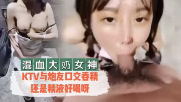 混血大奶女神KTV與炮友口交吞精還是精液好喝呀