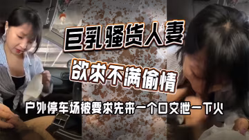 巨乳騷貨人妻欲求不滿偷情 戶外停車場被要求先來一個口交泄一下火