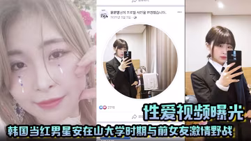 【性愛視頻曝光】韓國當紅男星安在山大學時期與前女友激情野戰 大尺度視頻嚇哭女粉絲！