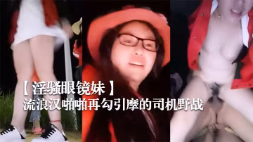 淫騷眼鏡妹帶著兩個一塊打工的姐妹廣場和神經病流浪漢啪啪再勾引摩的司機野戰