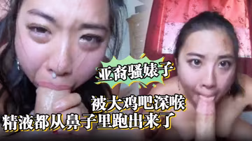 亞裔騷婊子被大雞吧深喉口射精液都從鼻子裡跑出來了
