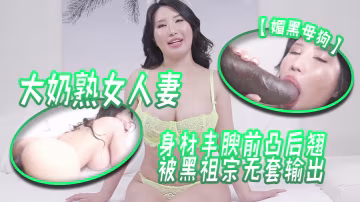 媚黑母狗大奶熟女人妻吃雞啪啪身材豐腴前凸後翹被黑祖宗無套輸出這根巨棒哪個女人見了不喜歡