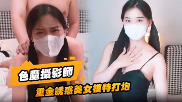 色魔攝影師重金誘惑美女模特打炮一開始不願意最終經不住誘惑成功開炮