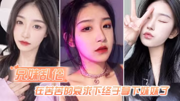 兄妹亂倫在苦苦的哀求下終於拿下妹妹了逼逼有夾功陰部夾JB口交插妹妹全過程