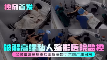 獨家首發破解高端私人整形醫院監控記錄富婆變身美女豐胸美臀手術國產和日常