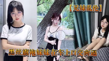 兄妹亂倫回家路上忍不住和黑絲旗袍妹妹在車上口交肏逼_又內射了