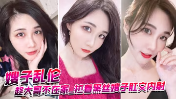 嫂子亂倫趁大哥不在家_拉著黑絲嫂子肛交內射_爆漿超畫面