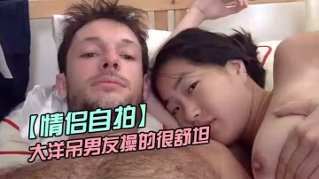情侶自拍留學美女被大洋吊男友操的很舒坦_貌似射太快_還沒有爽夠