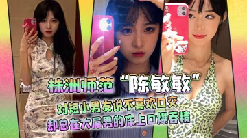 株洲師範陳敏敏對短小男友說不喜歡口交卻總在大屌男的床上口爆吞精