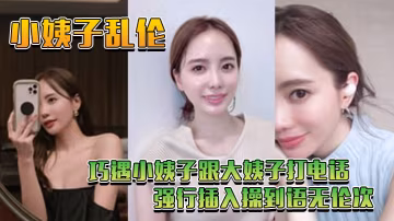 小姨子亂倫巧遇小姨子跟大姨子打電話_強行插入操到語無倫次