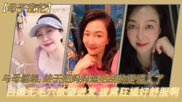 母子亂倫與母纏綿終於把媽媽逼毛刮的更誘人了白嫩無毛穴慾望迸發拔屌狂插好舒服啊兒好硬太爽了