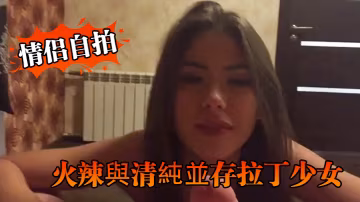 情侶自拍火辣與清純並存拉丁少女的優雅口交與淫蕩騎乘讓人硬爆