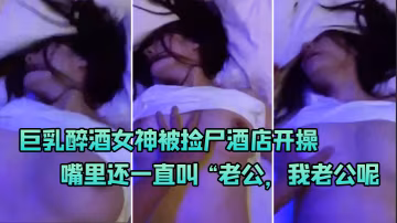 巨乳醉.酒女神被.屍酒.店.開操嘴裡.還一直叫老公.我老公.呢啊啊