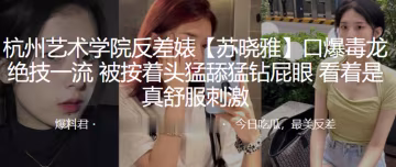 杭州藝術.學院反.差婊.口爆毒.龍絕技.一流被按.著頭猛舔.猛鑽.屁眼看著是.真舒服.刺激