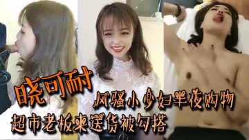 曉可耐風騷小少婦半夜購物超市老闆來送貨被勾搭絲襪摸雞雞言語挑逗吃了性藥超淫蕩被後入干噴水打濕床單