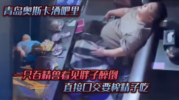 青島.奧斯.卡酒.吧里一隻吞.精獸看.見胖子醉倒直接口.交要榨精.子吃