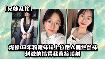 兄妹亂倫爆操03年粉嫩妹妹上位後入撕爛絲襪刺激的搞得我直接噴射
