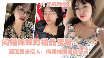 兄妹亂倫悶騷妹妹的極品蜜臀淫蕩撞擊後入肉棒抽插滾燙蜜道令人窒息榨射上頭一晚乾了三次虛脫