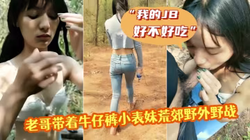 老哥帶著牛仔褲小表妹荒郊野外野戰我的JB好不好吃翹起屁股掰穴後入猛操第1視角拍攝呻吟誘人視角拍攝呻吟誘人