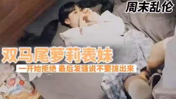 兄妹亂倫周末表妹陳爸媽不在家騷穴饑渴難耐給表哥口交欲拒還迎最後騷逼的說不要拔出來想一直肏