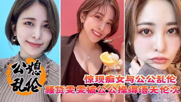 驚現痴女與公公亂倫騷貨雯雯被公公操得語無倫次話連篇還讓我吃他精液