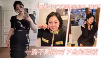嫂子亂倫尤物大嫂被操得語無倫次叫爸爸一滴不剩的吞下全部精液