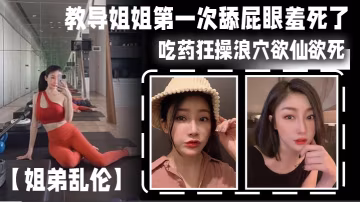 姐弟亂倫教導姐姐第1次舔屁眼羞死了吃藥狂操浪穴欲仙欲死AV棒震動陰蒂_爽到失禁尿床