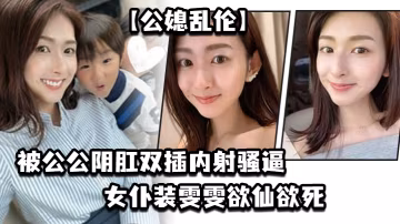 公媳亂倫被公公陰肛雙插內射騷逼女僕裝雯雯欲仙欲死