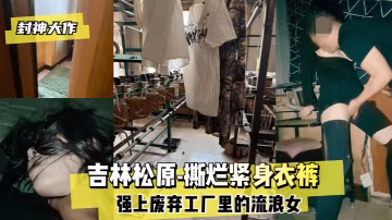 封神大作吉林松原-撕爛緊身衣褲強上廢棄工廠里的流浪女