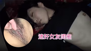 迷奸女友閨蜜趁女友的閨蜜喝醉睡著先扣逼後舔逼先日嘴後日逼最後射肚子上