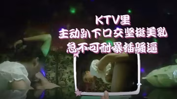 李總探花KTV萌妹主動趴下口交堅挺美乳急不可耐暴插騷逼
