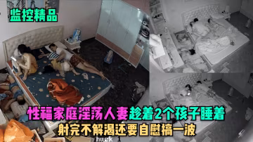 監控精品性福家庭淫蕩人妻趁著2個孩子睡在勾引老公做愛射完不解渴還要自慰搞一波