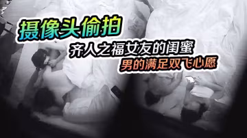 攝像頭偷拍齊人之福女友的閨蜜在慫恿下讓男的滿足雙飛心愿