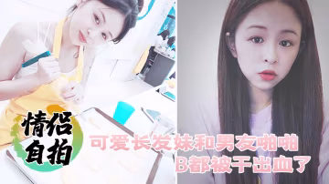 情侶自拍可愛長髮妹和男友啪啪B都被干出血了