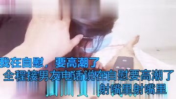 打電話偷情全程接男友電話說在自慰要高潮了射嘴裡射嘴裡