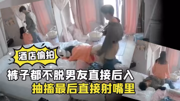 酒店偷拍褲子都不脫男友直接後入清純學生女朋友干到高潮抽搐最後直接射嘴裡