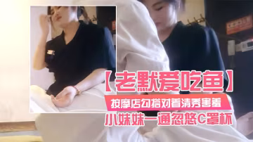 老默愛吃魚按摩店勾搭對著清秀害羞的小妹妹一通忽悠C罩杯小小乳頭美乳對白精彩