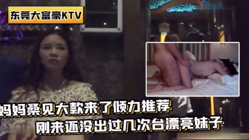 帶你重溫東莞KTV媽媽桑見大款來推薦剛來還沒過幾次台妹子場面壯觀