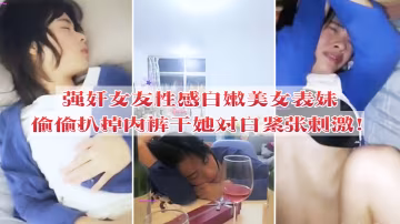 強姦女友性感白嫩美女表妹失戀後來我家喝酒哭訴趁女友不在她又喝醉偷偷扒掉內褲干她沒插幾下醒了拚命反抗對白緊張刺激