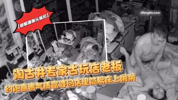 破解攝像頭偷拍淘古井專家古玩店老闆又泡了個高貴氣質富婆回店裡簡易床上啪啪