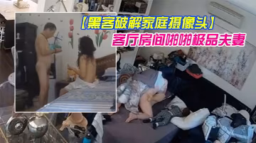 黑客破解家庭攝像頭偷拍幾對夫妻日常性生活客廳房間啪啪極品夫妻貌似發現攝像頭移動被破解了也不拆除