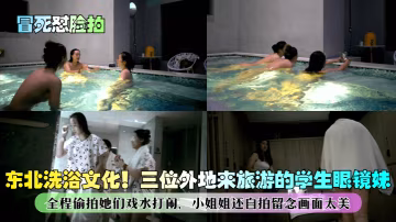 冒死懟臉拍東北洗浴文化三位外地來旅遊的學生眼鏡妹全程偷拍她們戲水打鬧小姐姐還自拍留念畫面太美