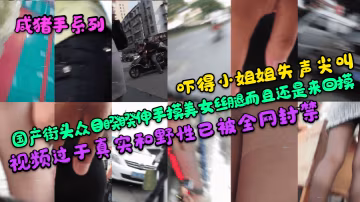 咸豬手系列嚇得小姐姐失聲尖叫國產街頭眾目睽睽伸手摸美女絲腿而且還是來回摸視頻過於真實和野性已被全網封禁