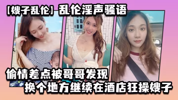嫂子亂倫亂倫淫聲騷語_偷情差點被哥哥發現換個地方繼續在酒店狂操嫂子