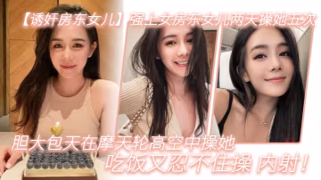 強上女房東女兒兩天.操她.五次膽大包天.在摩天.輪高空中操.她吃飯又.忍不住.操內射