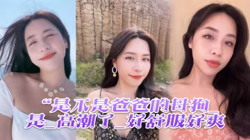 是不是爸爸的母狗_是_高潮了_好舒服好爽雞吧硬得像鋼管猛懟猛插_股浪滾滾_騷叫不停
