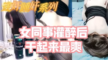 迷奸睡奸系列_把白皙漂亮高顏值的女同事灌醉後一頓啪啪醉酒的幹起來最爽了還有一些反應