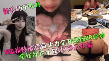 包養的乾女兒S級模特被蹂躪火力全開爆操20分鐘全程的都在求饒頂穿天花板