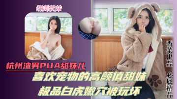 杭州渣男pua甜妹！喜歡寵物的高顏值甜美少女！極品白虎嫩B被玩壞！