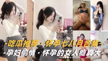 淫蕩孕婦合集：饑渴人妻挺巨肚，背夫偷情被猛操！